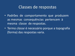 Classes de respostas
• Padrões de comportamento que produzem
as mesmas consequências pertencem à
mesma classe de respostas.
• Termo classe é necessário porque a topografia
(forma) das respostas varia.
 