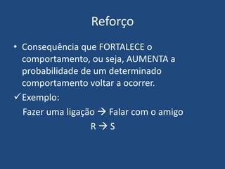Reforço
• Consequência que FORTALECE o
comportamento, ou seja, AUMENTA a
probabilidade de um determinado
comportamento voltar a ocorrer.
Exemplo:
Fazer uma ligação  Falar com o amigo
R  S
 