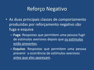 Reforço Negativo
• As duas principais classes de comportamento
produzidas por reforçamento negativo são
fuga e esquiva
– Fuga: Respostas que permitem uma pessoa fugir
de estímulos aversivos depois que os estímulos
estão presentes.
– Esquiva: Respostas que permitem uma pessoa
prevenir a ocorrência de estímulos aversivos
antes que eles apareçam.
 