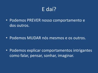 E daí?
• Podemos PREVER nosso comportamento e
dos outros.
• Podemos MUDAR nós mesmos e os outros.
• Podemos explicar comportamentos intrigantes
como falar, pensar, sonhar, imaginar.
 