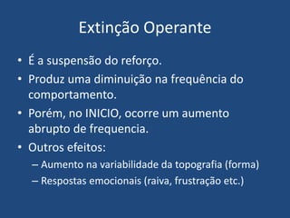 Extinção Operante
• É a suspensão do reforço.
• Produz uma diminuição na frequência do
comportamento.
• Porém, no INICIO, ocorre um aumento
abrupto de frequencia.
• Outros efeitos:
– Aumento na variabilidade da topografia (forma)
– Respostas emocionais (raiva, frustração etc.)
 