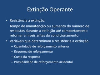 Extinção Operante
• Resistência à extinção:
Tempo de manutenção ou aumento do número de
respostas durante a extinção até comportamento
retornar a níveis antes do condicionamento.
• Variáveis que determinam a resistência a extinção:
– Quantidade de reforçamento anterior
– Esquema de reforçamento
– Custo da resposta
– Possibilidade de reforçamento acidental
 