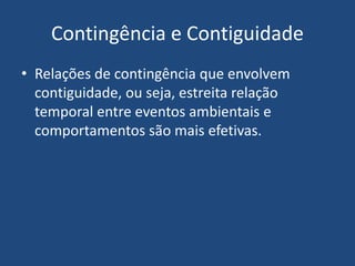 Contingência e Contiguidade
• Relações de contingência que envolvem
contiguidade, ou seja, estreita relação
temporal entre eventos ambientais e
comportamentos são mais efetivas.
 