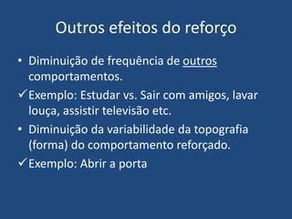 Outros efeitos do reforço
• Diminuição de frequência de outros
comportamentos.
Exemplo: Estudar vs. Sair com amigos, lavar
louça, assistir televisão etc.
• Diminuição da variabilidade da topografia
(forma) do comportamento reforçado.
Exemplo: Abrir a porta
 