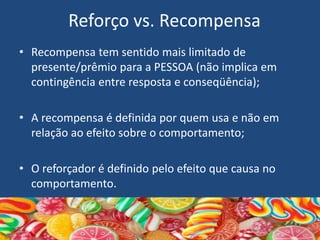 Reforço vs. Recompensa
• Recompensa tem sentido mais limitado de
presente/prêmio para a PESSOA (não implica em
contingência entre resposta e conseqüência);
• A recompensa é definida por quem usa e não em
relação ao efeito sobre o comportamento;
• O reforçador é definido pelo efeito que causa no
comportamento.
 