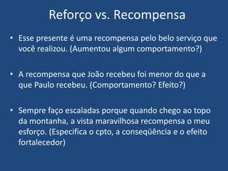 • Esse presente é uma recompensa pelo belo serviço que
você realizou. (Aumentou algum comportamento?)
• A recompensa que João recebeu foi menor do que a
que Paulo recebeu. (Comportamento? Efeito?)
• Sempre faço escaladas porque quando chego ao topo
da montanha, a vista maravilhosa recompensa o meu
esforço. (Especifica o cpto, a conseqüência e o efeito
fortalecedor)
Reforço vs. Recompensa
 