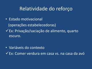 Relatividade do reforço
• Estado motivacional
(operações estabelecedoras)
Ex: Privação/saciação de alimento, quarto
escuro.
• Variáveis do contexto
Ex: Comer verdura em casa vs. na casa da avó
 