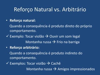 Reforço Natural vs. Arbitrário
• Reforço natural:
Quando a consequência é produto direto do próprio
comportamento.
 Exemplo: Tocar violão  Ouvir um som legal
Montanha russa  Frio na barriga
• Reforço arbitrário:
Quando a consequência é produto indireto do
comportamento.
 Exemplos: Tocar violão  Cachê
Montanha russa  Amigos impressionados
 