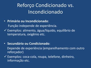 Reforço Condicionado vs.
Incondicionado
• Primário ou Incondicionado:
Função independe de experiência.
 Exemplos: alimento, água/líquido, equilíbrio de
temperatura, oxigênio etc.
• Secundário ou Condicionado:
Depende de experiência (emparelhamento com outro
reforçador)
 Exemplos: coca-cola, roupa, telefone, dinheiro,
informação etc.
 