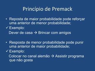 Princípio de Premack
• Reposta de maior probabilidade pode reforçar
uma anterior de menor probabilidade;
 Exemplo:
Dever de casa  Brincar com amigos
• Resposta de menor probabilidade pode punir
uma anterior de maior probabilidade;
 Exemplo:
Colocar no canal alemão  Assistir programa
que não gosta
 