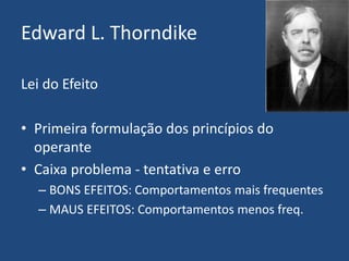 Edward L. Thorndike
Lei do Efeito
• Primeira formulação dos princípios do
operante
• Caixa problema - tentativa e erro
– BONS EFEITOS: Comportamentos mais frequentes
– MAUS EFEITOS: Comportamentos menos freq.
 