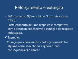 Reforçamento e extinção
• Reforçamento Diferencial de Outras Respostas
(DRO):
Fortalecimento de uma resposta incompatível
com a resposta indesejável e extinção da resposta
indesejada.
Exemplo:
Criança que chora muito - Reforçar quando faz
alguma coisa sem chorar e ignorar (não
consequenciar) o chorar.
 
