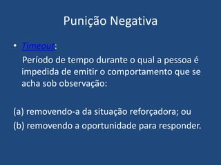 Punição Negativa
• Timeout:
Período de tempo durante o qual a pessoa é
impedida de emitir o comportamento que se
acha sob observação:
(a) removendo-a da situação reforçadora; ou
(b) removendo a oportunidade para responder.
 