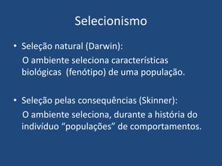 Selecionismo
• Seleção natural (Darwin):
O ambiente seleciona características
biológicas (fenótipo) de uma população.
• Seleção pelas consequências (Skinner):
O ambiente seleciona, durante a história do
indivíduo “populações” de comportamentos.
 