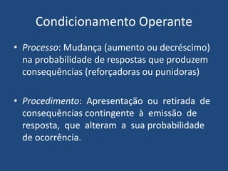 Condicionamento Operante
• Processo: Mudança (aumento ou decréscimo)
na probabilidade de respostas que produzem
consequências (reforçadoras ou punidoras)
• Procedimento: Apresentação ou retirada de
consequências contingente à emissão de
resposta, que alteram a sua probabilidade
de ocorrência.
 