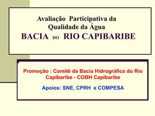 Avaliação Participativa da
        Qualidade da Água
BACIA      DO   RIO CAPIBARIBE


Promoção : Comitê da Bacia Hidrográfica do Rio
       Capibaribe - COBH Capibaribe

       Apoios: SNE, CPRH e COMPESA
 