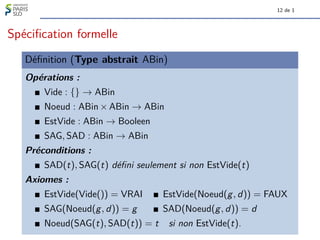 12 de 1
Spécification formelle
Définition (Type abstrait ABin)
Opérations :
Vide : {} → ABin
Noeud : ABin × ABin → ABin
EstVide : ABin → Booleen
SAG, SAD : ABin → ABin
Préconditions :
SAD(t), SAG(t) défini seulement si non EstVide(t)
Axiomes :
EstVide(Vide()) = VRAI EstVide(Noeud(g, d)) = FAUX
SAG(Noeud(g, d)) = g SAD(Noeud(g, d)) = d
Noeud(SAG(t), SAD(t)) = t si non EstVide(t).
 