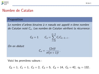 16 de 1
Nombre de Catalan
Proposition
Le nombre d’arbres binaires à n nœuds est appelé n-ième nombre
de Catalan noté Cn. Les nombre de Catalan vérifient la récurrence :
C0 = 1 Cn =
n−1
X
i=0
Ci Cn−1−i .
On en déduit
Cn =
(2n)!
n!(n + 1)!
.
Voici les premières valeurs :
C0 = 1, C1 = 1, C2 = 2, C3 = 5, C4 = 14, C5 = 42, c6 = 132 .
 