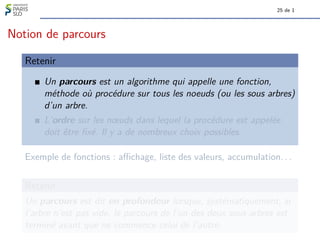 25 de 1
Notion de parcours
Retenir
Un parcours est un algorithme qui appelle une fonction,
méthode où procédure sur tous les noeuds (ou les sous arbres)
d’un arbre.
L’ordre sur les nœuds dans lequel la procédure est appelée
doit être fixé. Il y a de nombreux choix possibles.
Exemple de fonctions : affichage, liste des valeurs, accumulation. . .
Retenir
Un parcours est dit en profondeur lorsque, systématiquement, si
l’arbre n’est pas vide, le parcours de l’un des deux sous-arbres est
terminé avant que ne commence celui de l’autre.
 