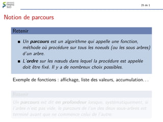 25 de 1
Notion de parcours
Retenir
Un parcours est un algorithme qui appelle une fonction,
méthode où procédure sur tous les noeuds (ou les sous arbres)
d’un arbre.
L’ordre sur les nœuds dans lequel la procédure est appelée
doit être fixé. Il y a de nombreux choix possibles.
Exemple de fonctions : affichage, liste des valeurs, accumulation. . .
Retenir
Un parcours est dit en profondeur lorsque, systématiquement, si
l’arbre n’est pas vide, le parcours de l’un des deux sous-arbres est
terminé avant que ne commence celui de l’autre.
 
