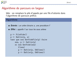 29 de 1
Algorithme de parcours en largeur
Idée : on remplace la pile d’appels par une file d’attente dans
l’algorithme de parcours préfixe.
Algorithme
Entrée : un arbre binaire a, une procédure f
Effet : appelle f sur tous les sous arbres
p <- FileVide()
p <- Enfile(p, a)
tant que non EstVideFile(p) faire
ssa, p <- Defile(p)
si non EstVide(ssa)
f(ssa)
p <- Enfile(p, SAG(ssa))
p <- Enfile(p, SAD(ssa))
 