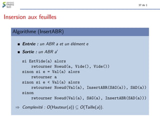 37 de 1
Insersion aux feuilles
Algorithme (InsertABR)
Entrée : un ABR a et un élément e
Sortie : un ABR a0
si EstVide(a) alors
retourner Noeud(a, Vide(), Vide())
sinon si e = Val(a) alors
retourner a
sinon si e < Val(a) alors
retourner Noeud(Val(a), InsertABR(SAG(a)), SAD(a))
sinon
retourner Noeud(Val(a), SAG(a), InsertABR(SAD(a)))
⇒ Complexité : O(Hauteur(a)) ⊆ O(Taille(a)).
 