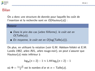 40 de 1
Bilan
On a donc une structure de donnée pour laquelle les coût de
l’insertion et la recherche sont en O(Hauteur(a)) :
Retenir
Dans le pire des cas (arbre filiforme), le coût est en
O(Taille(a)).
En moyenne, le coût est en O(log(Taille(a))).
De plus, en utilisant la rotation (voir G.M. Adelson-Velskii et E.M.
Landis 1962, arbre AVL, arbre rouge-noir), on peut s’assurer que
Hauteur(a) reste inférieur à
logΦ(n + 2) − 1 ≈ 1.44 log2(n + 2) − 1
où Φ = 1+
√
5
2 est le nombre d’or et n = Taille(a).
 