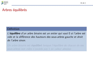 41 de 1
Arbres équilibrés
Définition
L’équilibre d’un arbre binaire est un entier qui vaut 0 si l’arbre est
vide et la différence des hauteurs des sous-arbres gauche et droit
de l’arbre sinon.
Un arbre binaire est équilibré lorsque l’équilibre de chacun de ses
sous-arbres non vides n’excède pas 1 en valeur absolue.
 