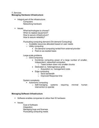 7. Services
Managing Hardware Infrastructure
 Integral part of the infrastructure:
Computers
Networking hardware
 Issues:
What technologies to choose?
When to replace equipment?
How to secure infrastructure?
How to assure reliability?
Fluctuating computing demand (On-demand Computing)
o Available resources allocated based on user needs
o Utility computing
 On-demand computing rented from external provider
 Paid on as-needed basis
Large-scale problems
o Grid Computing
 Combines computing power of a large number of smaller,
independent, networked computers
o Tasks broken down into smaller chunks
 Dedicated vs. heterogeneous grids
o Acquisition vs. management costs
 Edge computing
o Save bandwidth
o Improved Response time
System complexity
 Autonomic computing
o Self-managing systems requiring minimal human
intervention to operate
Managing Software Infrastructure
 Software enables companies to utilize their IS hardware
 Issues:
Cost of Software
Integration
Managing bugs and licenses
Fluctuating computing needs
 