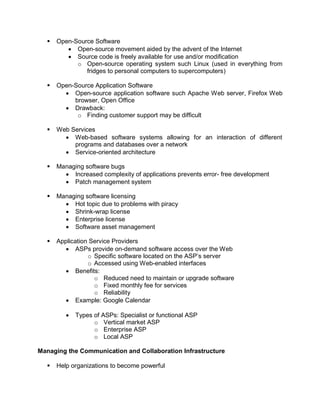  Open-Source Software
 Open-source movement aided by the advent of the Internet
 Source code is freely available for use and/or modification
o Open-source operating system such Linux (used in everything from
fridges to personal computers to supercomputers)
 Open-Source Application Software
 Open-source application software such Apache Web server, Firefox Web
browser, Open Office
 Drawback:
o Finding customer support may be difficult
 Web Services
 Web-based software systems allowing for an interaction of different
programs and databases over a network
 Service-oriented architecture
 Managing software bugs
 Increased complexity of applications prevents error- free development
 Patch management system
 Managing software licensing
 Hot topic due to problems with piracy
 Shrink-wrap license
 Enterprise license
 Software asset management
 Application Service Providers
 ASPs provide on-demand software access over the Web
o Specific software located on the ASP’s server
o Accessed using Web-enabled interfaces
 Benefits:
o Reduced need to maintain or upgrade software
o Fixed monthly fee for services
o Reliability
 Example: Google Calendar
 Types of ASPs: Specialist or functional ASP
o Vertical market ASP
o Enterprise ASP
o Local ASP
Managing the Communication and Collaboration Infrastructure
 Help organizations to become powerful
 