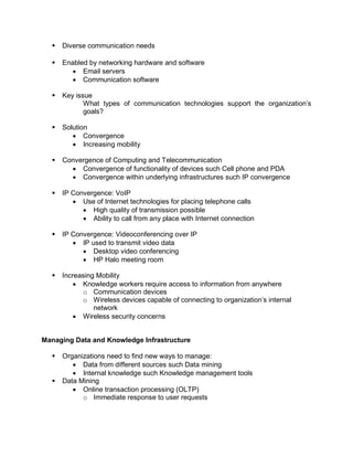  Diverse communication needs
 Enabled by networking hardware and software
 Email servers
 Communication software
 Key issue
What types of communication technologies support the organization’s
goals?
 Solution
 Convergence
 Increasing mobility
 Convergence of Computing and Telecommunication
 Convergence of functionality of devices such Cell phone and PDA
 Convergence within underlying infrastructures such IP convergence
 IP Convergence: VoIP
 Use of Internet technologies for placing telephone calls
 High quality of transmission possible
 Ability to call from any place with Internet connection
 IP Convergence: Videoconferencing over IP
 IP used to transmit video data
 Desktop video conferencing
 HP Halo meeting room
 Increasing Mobility
 Knowledge workers require access to information from anywhere
o Communication devices
o Wireless devices capable of connecting to organization’s internal
network
 Wireless security concerns
Managing Data and Knowledge Infrastructure
 Organizations need to find new ways to manage:
 Data from different sources such Data mining
 Internal knowledge such Knowledge management tools
 Data Mining
 Online transaction processing (OLTP)
o Immediate response to user requests
 