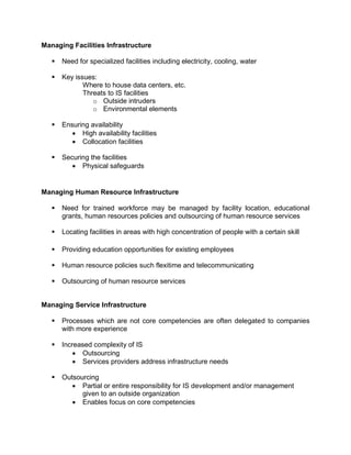 Managing Facilities Infrastructure
 Need for specialized facilities including electricity, cooling, water
 Key issues:
Where to house data centers, etc.
Threats to IS facilities
o Outside intruders
o Environmental elements
 Ensuring availability
 High availability facilities
 Collocation facilities
 Securing the facilities
 Physical safeguards
Managing Human Resource Infrastructure
 Need for trained workforce may be managed by facility location, educational
grants, human resources policies and outsourcing of human resource services
 Locating facilities in areas with high concentration of people with a certain skill
 Providing education opportunities for existing employees
 Human resource policies such flexitime and telecommunicating
 Outsourcing of human resource services
Managing Service Infrastructure
 Processes which are not core competencies are often delegated to companies
with more experience
 Increased complexity of IS
 Outsourcing
 Services providers address infrastructure needs
 Outsourcing
 Partial or entire responsibility for IS development and/or management
given to an outside organization
 Enables focus on core competencies
 