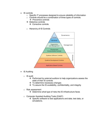  IS controls
o Specific IT processes designed to ensure reliability of information
o Controls should be a combination of three types of controls:
 Preventive controls
 Detective controls
 Corrective controls
o Hierarchy of IS Controls
 IS Auditing
o IS audit
 Performed by external auditors to help organizations assess the
state of their IS controls
 To determine necessary changes
 To assure the IS availability, confidentiality, and integrity
o Risk assessment
 Determine what type of risks the IS infrastructure faces
o Computer Assisted Auditing Tools (CAAT)
 Specific software to test applications and data, test data, or
simulations.
 