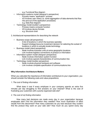 – e.g. Functional flow diagram
• Information systems model (designer’s perspective)
– Process means “application” process
– I/O involves user views (i.e. some aggregation of data elements that flow
into and out of the application processes)
– e.g. Data flow diagram
• Technology model (builder’s perspective)
– Process means computer function
– I/O involves device formats
– e.g. Structure chart
3. Architectural representations for describing the network
• Business scope (all perspective)
– A list of locations in which the business operates
– Support strategy/resource investment decision for selecting the subset of
locations in which to actually locate technology
• Business model (client perspective)
– Node involves business units at some geographic locations
– Link involves logistics connections of product or information
• Information system model (designer perspective)
– Node involves information system function
– Link involves special characteristics of communication line
• Technology model (builder perspective)
– Node involves physical hardware and software
– Link involves complete specification of communications line
Why Information Architecture Matters
When you calculate the importance of information architecture to your organization, you
should consider the following costs and value propositions:
1. The cost of finding information
What does it cost if every employee in your company spends an extra five
minutes per day struggling to find answers on your intranet? What is the cost of
frustrating your customers with a poorly organized web site?
2. The cost of not finding information
How many bad decisions are made every day in your organization because
employees didn’t find the information they needed? How much duplication of effort
results from this disconnect? How many customers do you lose because they couldn’t
find the product they want on your web site? How much do you spend every day
 