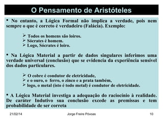 O Pensamento de Aristóteles
 No entanto, a Lógica Formal não implica a verdade, pois nem
sempre o que é correto é verdadeiro (Falácia). Exemplo:
 Todos os homens são loiros.
 Sócrates é homem.
 Logo, Sócrates é loiro.

 Na Lógica Material a partir de dados singulares inferimos uma
verdade universal (conclusão) que se evidencia da experiência sensível
dos dados particulares.
 O cobre é condutor de eletricidade,

 e o ouro, o ferro, o zinco e a prata também,
 logo, o metal (isto é todo metal) é condutor de eletricidade.

 A Lógica Material investiga a adequação do raciocínio à realidade.
De caráter Indutivo sua conclusão excede as premissas e tem
probabilidade de ser correta
21/02/14

Jorge Freire Póvoas

10

 