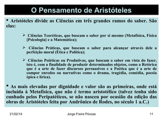 O Pensamento de Aristóteles
 Aristóteles divide as Ciências em três grandes ramos do saber. São
elas:
 Ciências Teoréticas, que buscam o saber por si mesmo (Metafísica, Física
[Psicologia] e a Matemática);
 Ciências Práticas, que buscam o saber para alcançar através dele a
perfeição moral (Ética e Política);
 Ciências Poiéticas ou Produtivas, que buscam o saber em vista do fazer,
isto é, com a finalidade de produzir determinados objetos, como a Retórica
que é a arte de fazer discursos persuasivos e a Poética que é a arte de
compor enredos ou narrativas como o drama, tragédia, comédia, poesia
épica e lírica).

 As mais elevadas por dignidade e valor são as primeiras, onde está

incluída à Metafísica, que não é termo aristotélico (talvez tenha sido
cunhado pelos Peripatéticos, se não nasceu por ocasião da edição das
obras de Aristóteles feita por Andrônico de Rodes, no século 1 a.C.)
21/02/14

Jorge Freire Póvoas

11

 