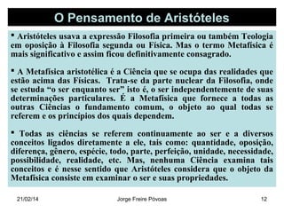 O Pensamento de Aristóteles
 Aristóteles usava a expressão Filosofia primeira ou também Teologia
em oposição à Filosofia segunda ou Física. Mas o termo Metafísica é
mais significativo e assim ficou definitivamente consagrado.
 A Metafísica aristotélica é a Ciência que se ocupa das realidades que
estão acima das Físicas. Trata-se da parte nuclear da Filosofia, onde
se estuda “o ser enquanto ser” isto é, o ser independentemente de suas
determinações particulares. É a Metafísica que fornece a todas as
outras Ciências o fundamento comum, o objeto ao qual todas se
referem e os princípios dos quais dependem.
 Todas as ciências se referem continuamente ao ser e a diversos
conceitos ligados diretamente a ele, tais como: quantidade, oposição,
diferença, gênero, espécie, todo, parte, perfeição, unidade, necessidade,
possibilidade, realidade, etc. Mas, nenhuma Ciência examina tais
conceitos e é nesse sentido que Aristóteles considera que o objeto da
Metafísica consiste em examinar o ser e suas propriedades.
21/02/14

Jorge Freire Póvoas

12

 