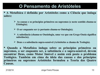 O Pensamento de Aristóteles
 A Metafísica é definida por Aristóteles como a Ciência que indaga
sobre:
 As causas e os princípios primeiros ou supremos (e neste sentido chama-se
Etiologia);
 O ser enquanto ser (e portanto chama-se Ontologia);
 A substância (chama-se Ousiologia, uma vez que em Grego Ousia significa
substância);
 Deus e a substância supra-sensível (Aristóteles a chama de Teologia).

 Quando a Metafísica indaga sobre os princípios primeiros ou
supremos, o ser enquanto ser, a substância e o supra-sensível, devem
encontrar Deus, como Motor Imóvel e assim está posto o problema
Teológico. Também em cima da ideia das causas e dos princípios
primeiros ou supremos Aristóteles formulou a Teoria das Quatro
Causas.
21/02/14

Jorge Freire Póvoas

13

 