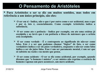 O Pensamento de Aristóteles
 Para Aristóteles o ser se diz em muitos sentidos, mas todos em
referência a um único princípio, são eles:
 O ser em si - Indica, não o que é por outro como o ser acidental, mas o que
é por si, isto é, essencialmente. Como exemplo Aristóteles indica a
substância.
 O ser como ato e potência - Indica por exemplo, em ato uma estátua já
esculpida e ao invés que é em potência o bloco de mármore que o artista
está esculpindo.
 O ser como verdade - É o contraposto ao significado do não-ser como
falso. Este é o ser que podemos chamar “lógico” de fato, o ser como
verdadeiro indica o ser do juízo verdadeiro, enquanto o não-ser como falso
indica o ser do juízo falso. Esse é um ser puramente mental, é um ser que
só subsiste na razão e na mente que pensa.
 O ser como acidente - O ser se diz como acidental, por exemplo, quando
dizemos que “o homem é músico”, o ser músico não exprime a essência do
homem é apenas um puro acontecer, um mero acidente.
21/02/14

Jorge Freire Póvoas

15

 