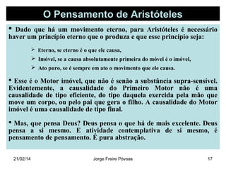 O Pensamento de Aristóteles
 Dado que há um movimento eterno, para Aristóteles é necessário
haver um princípio eterno que o produza e que esse princípio seja:
 Eterno, se eterno é o que ele causa,

 Imóvel, se a causa absolutamente primeira do móvel é o imóvel,
 Ato puro, se é sempre em ato o movimento que ele causa.

 Esse é o Motor imóvel, que não é senão a substância supra-sensível.
Evidentemente, a causalidade do Primeiro Motor não é uma
causalidade de tipo eficiente, do tipo daquela exercida pela mão que
move um corpo, ou pelo pai que gera o filho. A causalidade do Motor
imóvel é uma causalidade de tipo final.
 Mas, que pensa Deus? Deus pensa o que há de mais excelente. Deus
pensa a si mesmo. E atividade contemplativa de si mesmo, é
pensamento de pensamento. É pura abstração.
21/02/14

Jorge Freire Póvoas

17

 