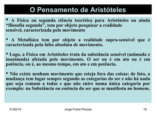 O Pensamento de Aristóteles
 A Física ou segunda ciência teorética para Aristóteles ou ainda
“filosofia segunda”, tem por objeto pesquisar a realidade
sensível, caracterizada pelo movimento

 A Metafísica tem por objeto a realidade supra-sensível que é
caracterizada pela falta absoluta de movimento.
 Logo, a Física em Aristóteles trata da substância sensível (animada e
inanimada) afetada pelo movimento. O ser ou é em ato ou é em
potência, ou é, ao mesmo tempo, em ato e em potência.
 Não existe nenhum movimento que esteja fora das coisas: de fato, a
mudança tem lugar sempre segundo as categorias do ser e não há nada
que seja comum a todas e que não entre numa única categoria por
exemplo: na Substância ou essência do ser que se manifesta no homem.

21/02/14

Jorge Freire Póvoas

19

 