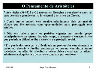 O Pensamento de Aristóteles
 Aristóteles (384-322 a.C.) nasceu em Estagira e aos dezoito anos vai
para Atenas o grande centro intelectual e artístico da Grécia.

 Como muitos outros, vem atraído pela intensa vida cultural da
cidade que lhe acenava com oportunidades para prosseguir seus
estudos.
 Não era belo e para os padrões vigentes no mundo grego,
principalmente na Atenas daquele tempo, apresentava características
que poderiam dificultar-lhe a carreira e a projeção social.
 Em particular uma certa dificuldade em pronunciar corretamente as
palavras, deveria criar-lhe embaraços e mesmo complexos numa
sociedade que além de valorizar a beleza física e enaltecer os atletas,
admirava a eloquência e deixava-se conduzir por oradores.

21/02/14

Jorge Freire Póvoas

2

 