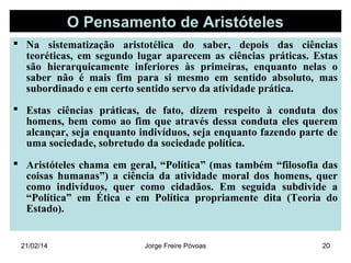 O Pensamento de Aristóteles
 Na sistematização aristotélica do saber, depois das ciências
teoréticas, em segundo lugar aparecem as ciências práticas. Estas
são hierarquicamente inferiores às primeiras, enquanto nelas o
saber não é mais fim para si mesmo em sentido absoluto, mas
subordinado e em certo sentido servo da atividade prática.
 Estas ciências práticas, de fato, dizem respeito à conduta dos
homens, bem como ao fim que através dessa conduta eles querem
alcançar, seja enquanto indivíduos, seja enquanto fazendo parte de
uma sociedade, sobretudo da sociedade política.
 Aristóteles chama em geral, “Política” (mas também “filosofia das
coisas humanas”) a ciência da atividade moral dos homens, quer
como indivíduos, quer como cidadãos. Em seguida subdivide a
“Política” em Ética e em Política propriamente dita (Teoria do
Estado).

21/02/14

Jorge Freire Póvoas

20

 