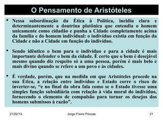 O Pensamento de Aristóteles
 Nessa subordinação da Ética à Política, incidiu clara e
determinantemente a doutrina platônica que entendia o homem
unicamente como cidadão e punha a Cidade completamente acima
da família e do homem individual: o indivíduo existia em função da
Cidade e não a Cidade em função do indivíduo.
 Sendo idêntico o bem para o indivíduo e para a cidade é mais
importante defender o bem da cidade. É certo que o bem é desejável
mesmo quando diz respeito só a uma pessoa, porém é mais belo e
mais divino quando se refere a um povo e às cidades.
 É verdade, porém, que na medida em que Aristóteles procede na
sua Ética, a relação entre indivíduo e Estado corre o risco de
inverter-se, “e no final da obra fala como se o Estado tivesse uma
simples função subsidiária com relação à vida moral do indivíduo,
fornecendo o elemento de compulsão para tornar os desejos dos
homens submissos à razão”.
21/02/14

Jorge Freire Póvoas

21

 