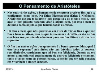 O Pensamento de Aristóteles
 Nas suas várias ações, o homem tende sempre a precisos fins, que se
configuram como bens. Na Ética Nicomaquéia (Ética à Nicômaco)
Aristóteles diz que toda arte e toda pesquisa e do mesmo modo, toda
ação e todo projeto parecem visar a algum bem, por isso o bem foi
definido como aquilo a que tendem todas as coisas.
 Há fins e bens que nós queremos em vista de vários fins e que são
fins e bens relativos, mas os que interessam a Aristóteles são os fins
e os bens aos quais tende o homem para um fim último e de um bem
supremo.
 O fim das nossas ações que queremos é o bem supremo. Mas, qual é
esse bem supremo? Aristóteles não tem dúvidas: todos os homens,
sem distinção, consideram que tal bem é a felicidade. Quanto ao seu
nome, a maioria está praticamente de acordo: felicidade o chamam,
tanto o vulgo como as pessoas cultas, supondo que ser feliz consiste
em viver bem e em ter sucessos.
21/02/14

Jorge Freire Póvoas

22

 