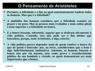 O Pensamento de Aristóteles
 Portanto, a felicidade é o fim ao qual conscientemente tendem todos
os homens. Mas que é a felicidade?
 A multidão dos homens considera que a felicidade consiste no
prazer e no gozo. Mas as pessoas mais evoluídas e mais cultas põem
o bem supremo e a felicidade na honra.
 E a honra buscam, sobretudo, aqueles que se dedicam ativamente à
vida política. Contudo, este não pode ser o fim último que
buscamos, porque, nota Aristóteles, é algo exterior.
 A vida política parece depender mais de quem confere a honra do
que de quem é honrado: nós, ao invés, consideramos que o bem é
algo individualmente inalienável. Ademais, os homens buscam a
honra não por ela mesma, mas como prova e reconhecimento
público da sua bondade e virtude, as quais demonstram ser mais
importantes que a honra.
21/02/14

Jorge Freire Póvoas

23

 