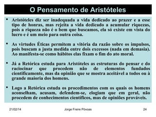 O Pensamento de Aristóteles
 Aristóteles diz ser inadequada a vida dedicado ao prazer e a esse
tipo de honras, mas rejeita a vida dedicado a acumular riquezas,
pois a riqueza não é o bem que buscamos, ela só existe em vista do
lucro e é um meio para outra coisa.
 As virtudes Éticas permitem a vitória da razão sobre os impulsos,
pois buscam a justa medida entre dois excessos (nada em demasia).
Ao manifesta-se como hábitos elas fixam o fim do ato moral.
 Já a Retórica estuda para Aristóteles as estruturas do pensar e do
raciocinar que procedem não de elementos fundados
cientificamente, mas da opinião que se mostra aceitável a todos ou à
grande maioria dos homens.
 Logo a Retórica estuda os procedimentos com os quais os homens
aconselham, acusam, defendem-se, elogiam que em geral, não
procedem de conhecimentos científicos, mas de opiniões prováveis.
21/02/14

Jorge Freire Póvoas

24

 