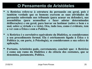 O Pensamento de Aristóteles
 A Retórica refere-se à estrutura da persuasão em geral, pois é
também verdade que os homens exercem as suas atividades de
persuasão sobretudo nos tribunais (para acusar ou defender), nas
assembléias (para aconselhar e fazer adotar determinadas
deliberações) e em geral, para louvar ou lastimar (sobre o bem e o
mal, sobre a virtude e o vício). Ora, tudo isso, como é evidente, tem
a ver com a Ética e com a Política.
 A Retórica é o correlativo equivalente da Dialética, se consideramos
a seu procedimento formal. Ela é estritamente ligada à Ética e à
Política (e, em parte, à Psicologia), se consideramos a sua esfera de
aplicação.
 Portanto, Aristóteles pode, corretamente, concluir que: A Retórica
é como um ramo da Dialética e da ciência dos costumes, que se
denomina, justamente, Política.

21/02/14

Jorge Freire Póvoas

25

 