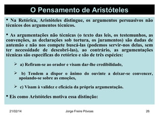 O Pensamento de Aristóteles
 Na Retórica, Aristóteles distingue, os argumentos persuasivos não
técnicos dos argumentos técnicos.
 As argumentações não técnicas (o texto das leis, os testemunhos, as
convenções, as declarações sob tortura, os juramentos) são dadas de
antemão e não nos compete buscá-las (podemos servir-nos delas, sem
ter necessidade de descobri-las), ao contrário, as argumentações
técnicas são específicas do retórico e são de três espécies:
 a) Refiram-se ao orador e visam dar-lhe credibilidade,
 b) Tendem a dispor o ânimo do ouvinte a deixar-se convencer,
apoiando-se sobre as emoções,
 c) Visam à validez e eficácia da própria argumentação.

 Eis como Aristóteles motiva essa distinção:
21/02/14

Jorge Freire Póvoas

26

 