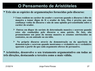 O Pensamento de Aristóteles
 Três são as espécies de argumentações fornecidas pelo discurso:
 Umas residem no caráter do orador e ocorrem quando o discurso é dito de
maneira a tomar digno de fé o orador de fato. Mas é preciso que essa
confiança venha do discurso e não de uma opinião pré-constituída sobre o
caráter do orador.
 Outras em dispor do ouvinte de determinada maneira e ocorrem quando
estes são conduzidos pelo discurso a uma paixão. De fato, não
pronunciamos um juízo da mesma maneira se estamos entristecidos ou
contentes, ou em amizade ou em ódio.
 No próprio discurso através da demonstração ou da aparência de
demonstração e ocorrem quando mostramos o verdadeiro ou o verdadeiro
aparente a partir do que cada argumento oferece de persuasivo.

 Aristóteles, desenvolve o seu tratamento argumentativo em todas as
três direções, destacando a terceira como a mais válida.

21/02/14

Jorge Freire Póvoas

27

 